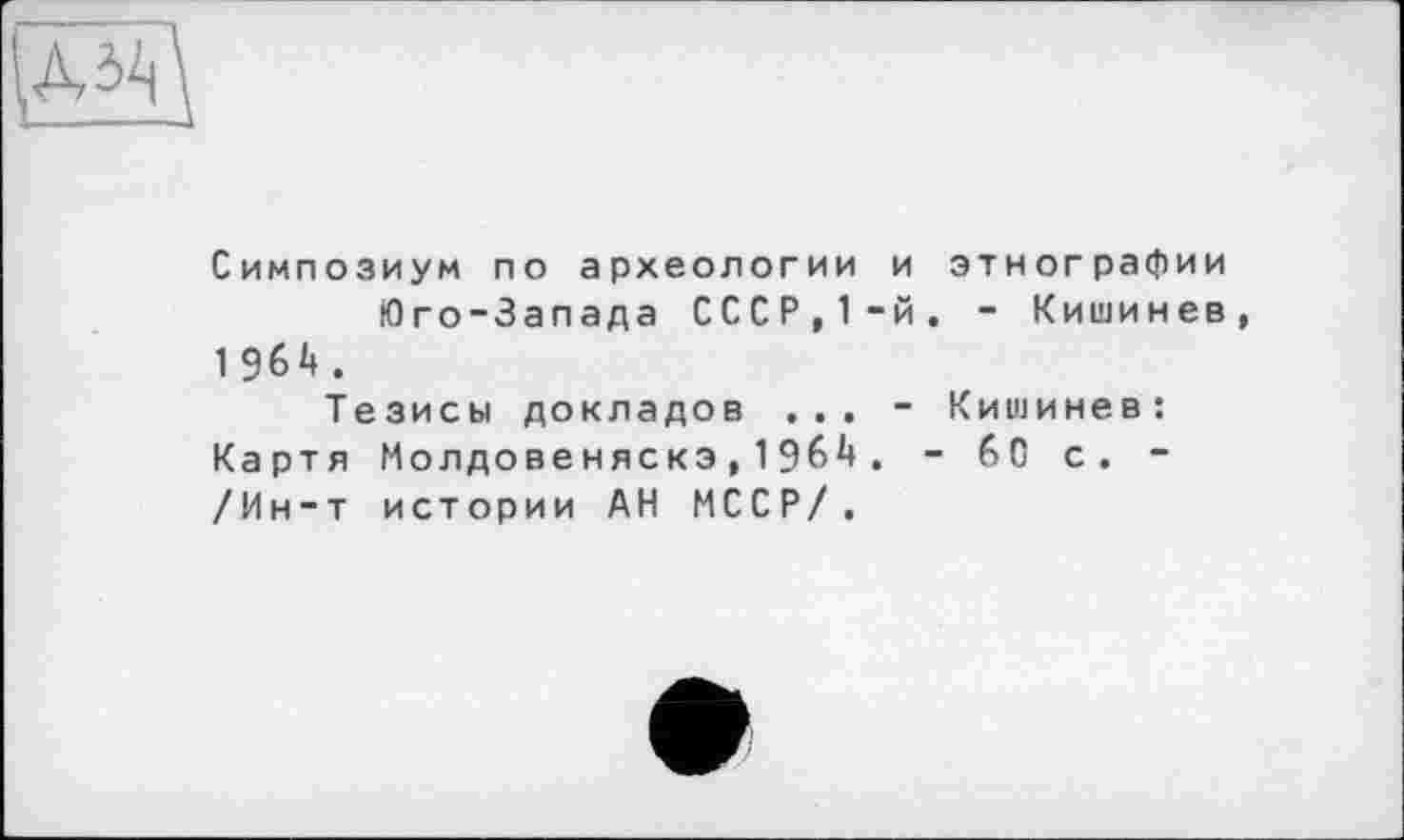 ﻿Симпозиум по археологии и этнографии Юго-Запада СССР,1-й. - Кишинев, 1 964.
Тезисы докладов ... - Кишинев: Картя Молдовеняска,1964. - 60 с. -/Ин-т истории АН МССР/.